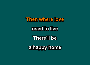 Then where love
used to live
There'll be

a happy home