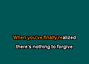 When you've finally realized

there's nothing to forgive