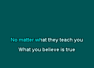No matter what they teach you

What you believe is true