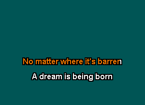 No matter where it's barren

A dream is being born