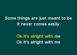 Some things are just meant to be
It never comes easily

0k it's alright with me
0k it's alright with me