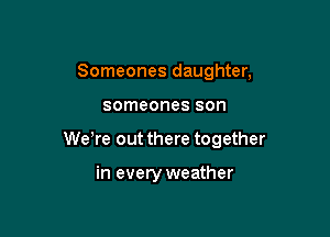 Someones daughter,

someones son

WeTe out there together

in every weather