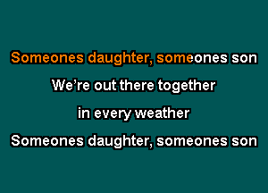 Someones daughter, someones son
We!re out there together
in every weather

Someones daughter, someones son