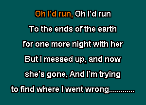 0h Pd run, 0h Pd run
To the ends ofthe earth
for one more night with her
Butl messed up, and now
she's gone, And Pm trying

to find where I went wrong .............