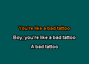 You're like a bad tattoo

Boy, you're like a bad tattoo
A bad tattoo