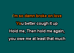 I'm so damn broke on love

You better cough it up

Hold me, Then hoId me again,

you owe me at least that much