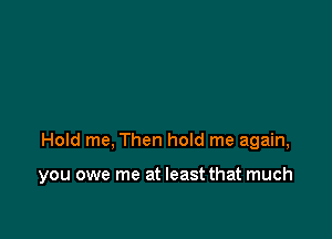 Hold me, Then hoId me again,

you owe me at least that much