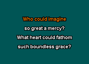 Who could imagine
so great a mercy?
What heart could fathom

such boundless grace?