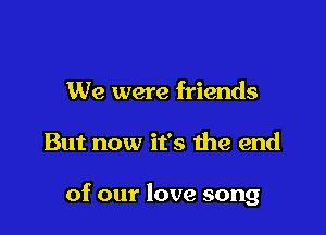 We were friends

But now it's 1he end

of our love song