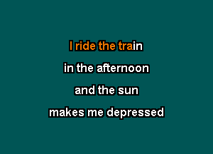 I ride the train
in the afternoon

and the sun

makes me depressed