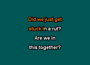 Did we just get

stuck in a rut?
Are we in
this together?