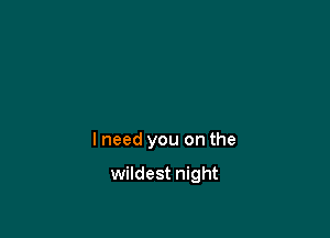 I need you on the

wildest night