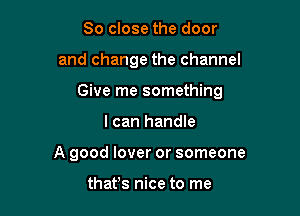 So close the door

and change the channel

Give me something

I can handle
A good lover or someone

thafs nice to me