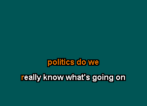 politics do we

really know what's going on