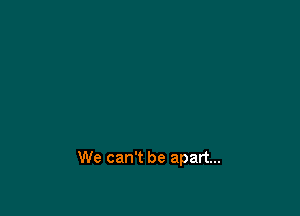 We can't be apart...