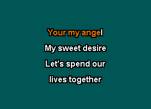 Your my angel

My sweet desire
Let's spend our

lives together