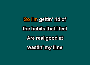 So I'm gettin' rid of
the habits that I feel

Are real good at

wastin' my time