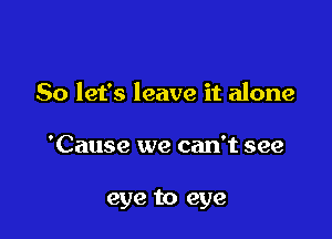 So let's leave it alone

'Cause we can't see

eye to eye