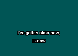 I've gotten older now,

lknow