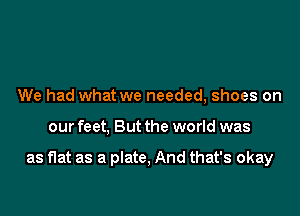 We had what we needed, shoes on

our feet, But the world was

as flat as a plate, And that's okay