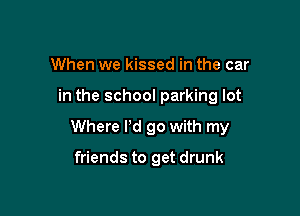 When we kissed in the car

in the school parking lot

Where I'd go with my

friends to get drunk