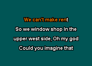 We can't make rent
So we window shop In the

upper west side, Oh my god

Could you imagine that