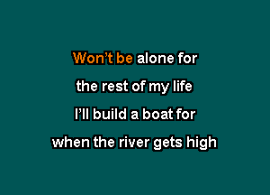 Wth be alone for
the rest of my life

Pll build a boat for

when the river gets high