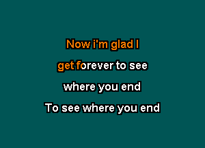 Now i'm glad I
get forever to see

where you end

To see where you end