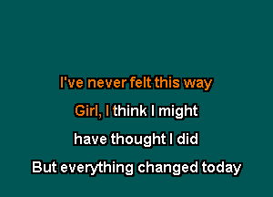 I've never felt this way
Girl, lthink I might
have thought I did

But everything changed today