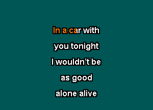 In a car with

you tonight

lwoulan be
as good

alone alive