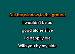 Out the window to the ground
lwouldn't be as
good alone alive

I'd happily die

With you by my side