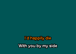 I'd happily die

With you by my side