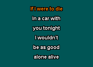 lfl were to die
In a car with
you tonight

lwouldnet

be as good

alone alive