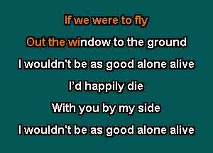 If we were to fly
Out the window to the ground
lwouldn't be as good alone alive
Pd happily die
With you by my side

lwouldn't be as good alone alive