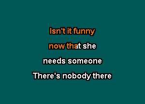 Isn't it funny
now that she

needs someone

There's nobodythere