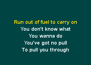 Run out of fuel to carry on
You don't know what

You wanna do
You've got no pull
To pull you through