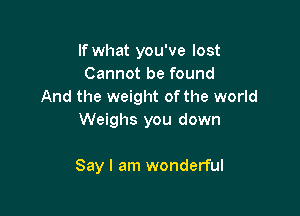 If what you've lost
Cannot be found
And the weight ofthe world

Weighs you down

Say I am wonderful