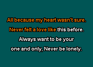 All because my heart wasn't sure.

Never felt a love like this before.

Always want to be your

one and only, Never be lonely.