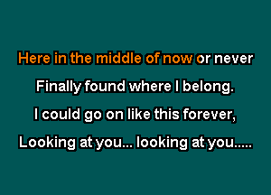 Here in the middle of now or never
Finally found where I belong.
I could go on like this forever,

Looking at you... looking at you .....