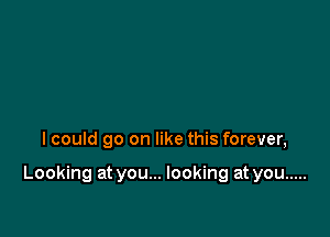 I could go on like this forever,

Looking at you... looking at you .....