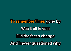 To remembertimes gone by
Was it all in vain

Did the faces change

And I never questioned why