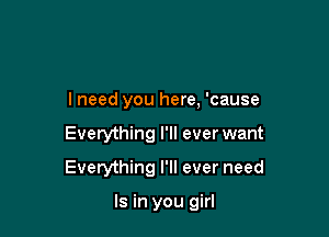 I need you here, 'cause

Everything I'll ever want

Everything I'll ever need

Is in you girl