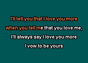 I'll tell you that I love you more

when you tell me that you love me,

I'll always sayl love you more

I vow to be yours