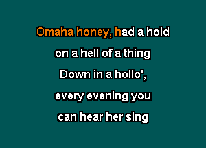 Omaha honey, had a hold
on a hell of a thing
Down in a hollo',

every evening you

can hear her sing