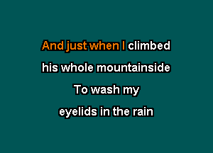 And just when I climbed

his whole mountainside

To wash my

eyelids in the rain