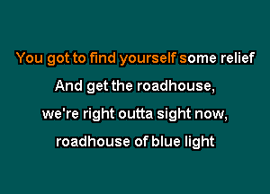 You got to fund yourself some relief

And get the roadhouse,
we're right outta sight now,

roadhouse of blue light