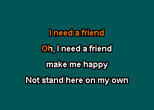 I need afriend
Oh, I need a friend
make me happy

Not stand here on my own
