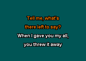 Tell me, what's

there left to say?

When I gave you my all,

you threw it away