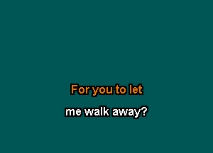 For you to let

me walk away?