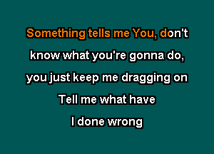 Something tells me You, don't

know what you're gonna do,

youjust keep me dragging on

Tell me what have

I done wrong